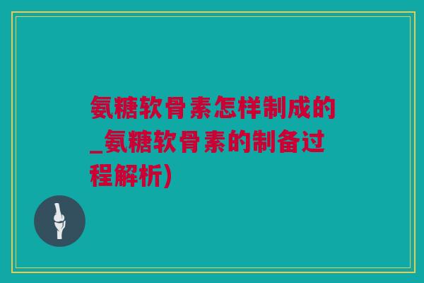 氨糖软骨素怎样制成的_氨糖软骨素的制备过程解析)