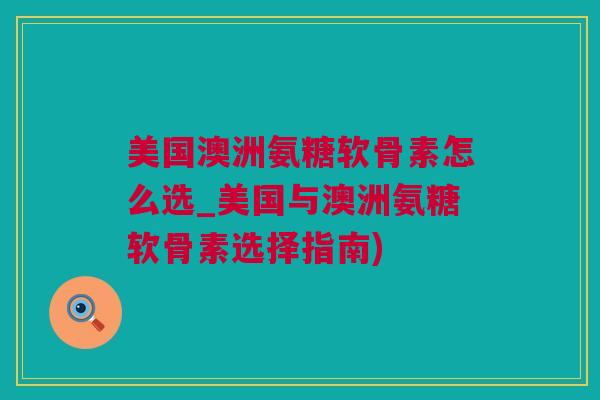 美国澳洲氨糖软骨素怎么选_美国与澳洲氨糖软骨素选择指南)