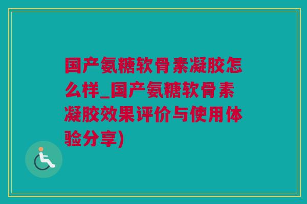 国产氨糖软骨素凝胶怎么样_国产氨糖软骨素凝胶效果评价与使用体验分享)