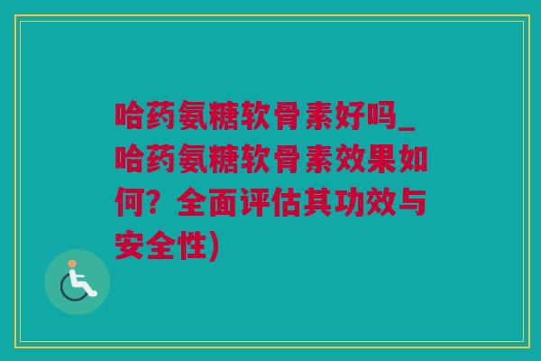 哈药氨糖软骨素好吗_哈药氨糖软骨素效果如何？全面评估其功效与安全性)