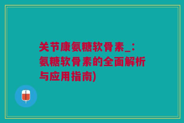关节康氨糖软骨素_：氨糖软骨素的全面解析与应用指南)