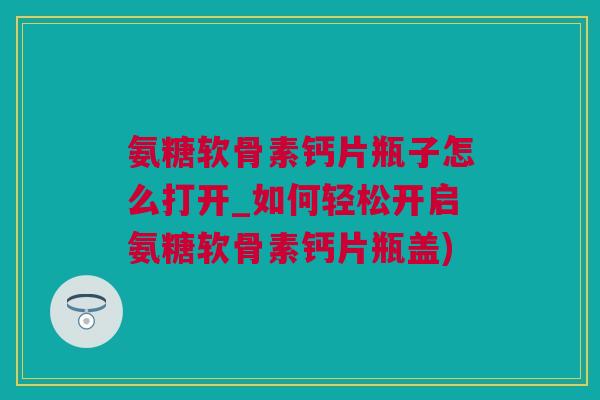 氨糖软骨素钙片瓶子怎么打开_如何轻松开启氨糖软骨素钙片瓶盖)