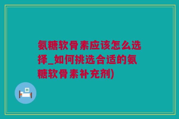 氨糖软骨素应该怎么选择_如何挑选合适的氨糖软骨素补充剂)