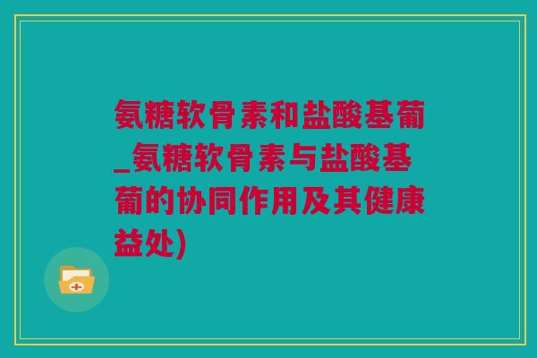 氨糖软骨素和盐酸基葡_氨糖软骨素与盐酸基葡的协同作用及其健康益处)