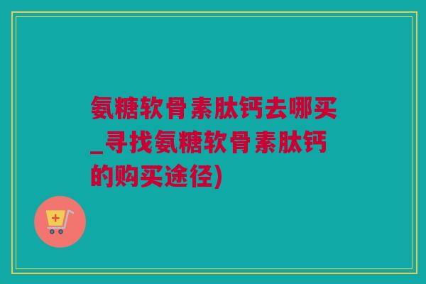 氨糖软骨素肽钙去哪买_寻找氨糖软骨素肽钙的购买途径)