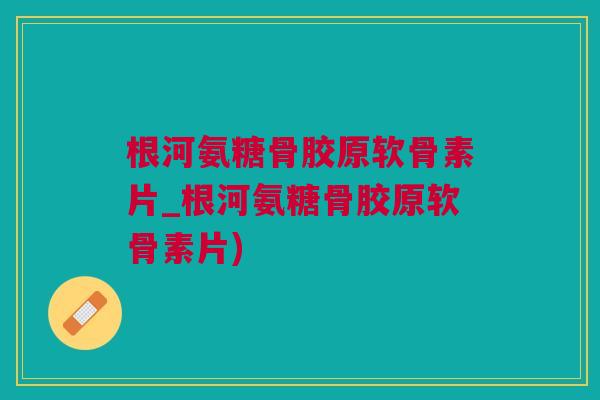 根河氨糖骨胶原软骨素片_根河氨糖骨胶原软骨素片)