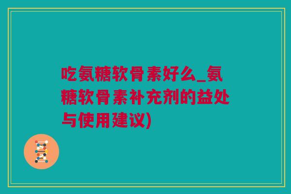 吃氨糖软骨素好么_氨糖软骨素补充剂的益处与使用建议)