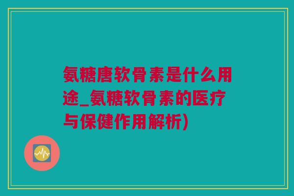氨糖唐软骨素是什么用途_氨糖软骨素的医疗与保健作用解析)