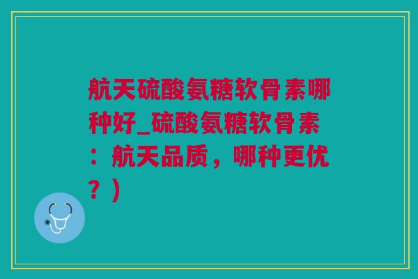 航天硫酸氨糖软骨素哪种好_硫酸氨糖软骨素：航天品质，哪种更优？)
