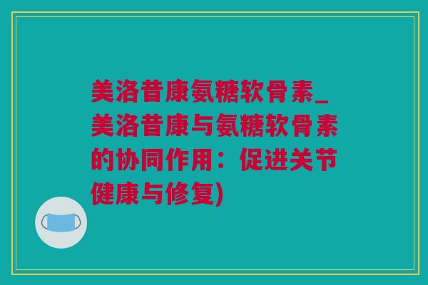 美洛昔康氨糖软骨素_美洛昔康与氨糖软骨素的协同作用：促进关节健康与修复)