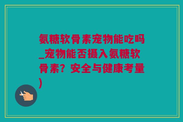 氨糖软骨素宠物能吃吗_宠物能否摄入氨糖软骨素？安全与健康考量)