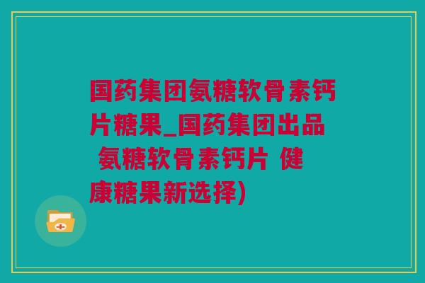 国药集团氨糖软骨素钙片糖果_国药集团出品 氨糖软骨素钙片 健康糖果新选择)