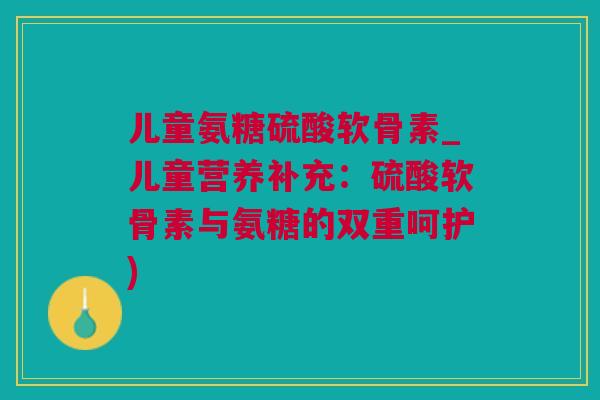 儿童氨糖硫酸软骨素_儿童营养补充:硫酸软骨素与氨糖的双重呵护) 儿童氨糖硫酸软骨素_儿童营养补充:硫酸软骨素与氨糖的双重呵护)