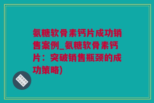 氨糖软骨素钙片成功销售案例_氨糖软骨素钙片：突破销售瓶颈的成功策略)