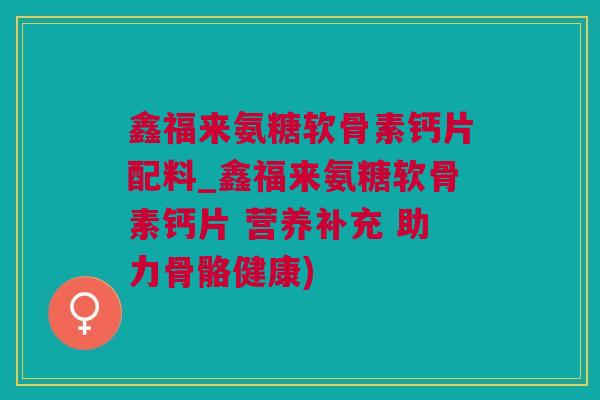 鑫福来氨糖软骨素钙片配料_鑫福来氨糖软骨素钙片 营养补充 助力骨骼健康) 鑫福来氨糖软骨素钙片配料_鑫福来氨糖软骨素钙片 营养补充 助力骨骼健康)