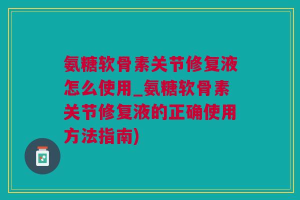 氨糖软骨素关节修复液怎么使用_氨糖软骨素关节修复液的正确使用方法指南)