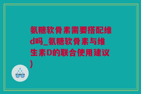 氨糖软骨素需要搭配维d吗_氨糖软骨素与维生素D的联合使用建议)