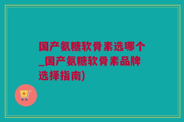 国产氨糖软骨素选哪个_国产氨糖软骨素品牌选择指南) 国产氨糖软骨素选哪个_国产氨糖软骨素品牌选择指南)