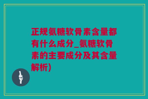 正规氨糖软骨素含量都有什么成分_氨糖软骨素的主要成分及其含量解析)