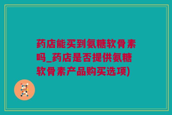 药店能买到氨糖软骨素吗_药店是否提供氨糖软骨素产品购买选项)