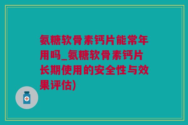 氨糖软骨素钙片能常年用吗_氨糖软骨素钙片长期使用的安全性与效果评估)