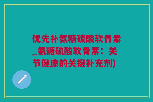 优先补氨糖硫酸软骨素_氨糖硫酸软骨素：关节健康的关键补充剂)