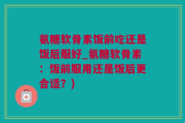 氨糖软骨素饭前吃还是饭后服好_氨糖软骨素：饭前服用还是饭后更合适？)