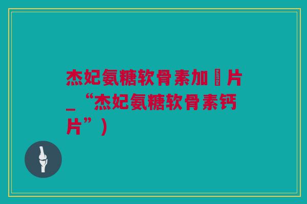 杰妃氨糖软骨素加鈣片_“杰妃氨糖软骨素钙片”)