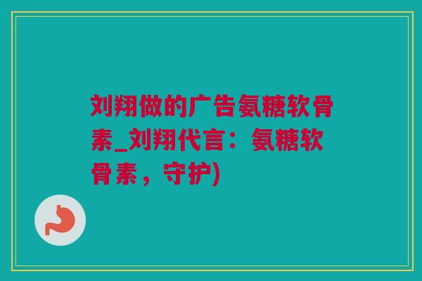 刘翔做的广告氨糖软骨素_刘翔代言：氨糖软骨素，守护)