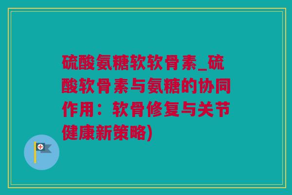 硫酸氨糖软软骨素_硫酸软骨素与氨糖的协同作用：软骨修复与关节健康新策略)
