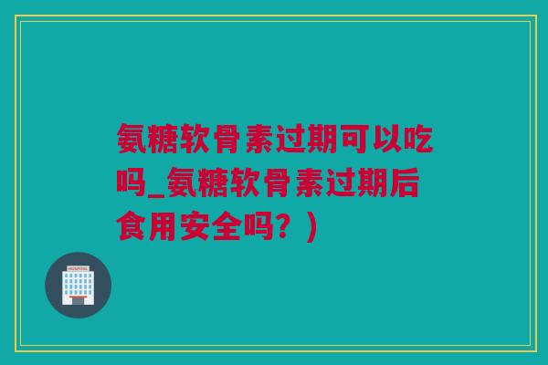 氨糖软骨素过期可以吃吗_氨糖软骨素过期后食用安全吗？)