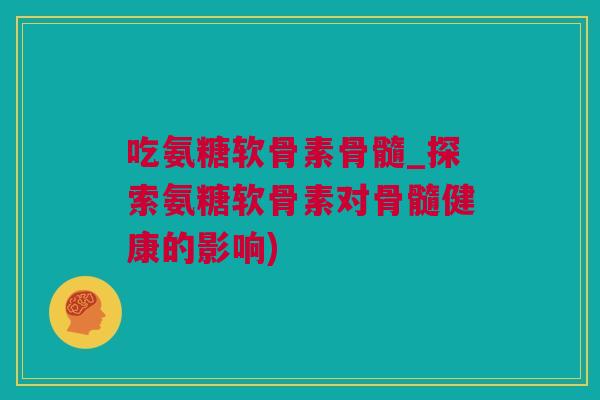 吃氨糖软骨素骨髓_探索氨糖软骨素对骨髓健康的影响)