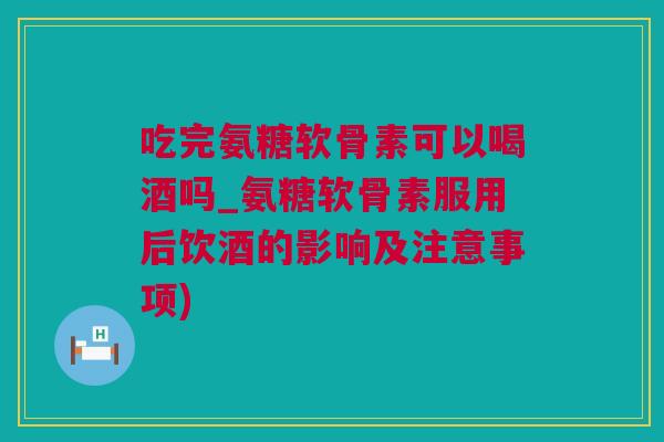 吃完氨糖软骨素可以喝酒吗_氨糖软骨素服用后饮酒的影响及注意事项)