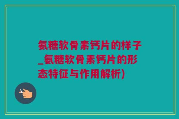 氨糖软骨素钙片的样子_氨糖软骨素钙片的形态特征与作用解析)