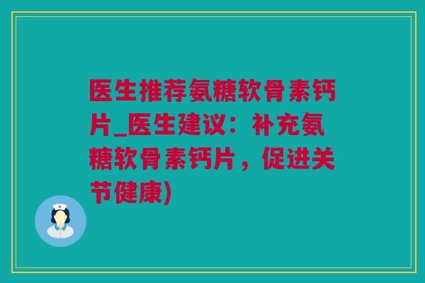 医生推荐氨糖软骨素钙片_医生建议：补充氨糖软骨素钙片，促进关节健康)