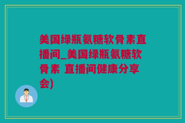 美国绿瓶氨糖软骨素直播间_美国绿瓶氨糖软骨素 直播间健康分享会)