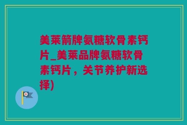 美莱箭牌氨糖软骨素钙片_美莱品牌氨糖软骨素钙片，关节养护新选择)