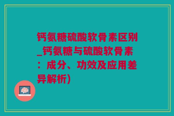 钙氨糖硫酸软骨素区别_钙氨糖与硫酸软骨素：成分、功效及应用差异解析)
