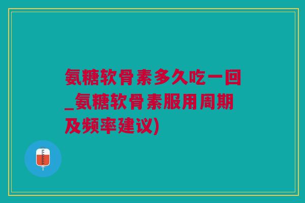 氨糖软骨素多久吃一回_氨糖软骨素服用周期及频率建议)