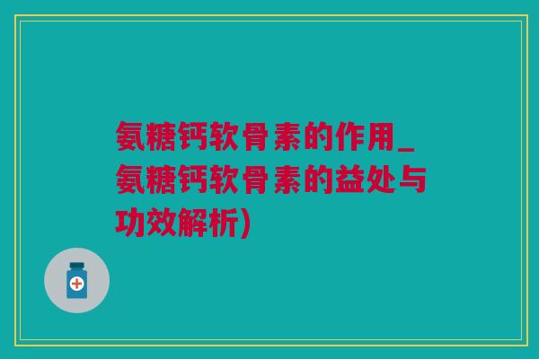 氨糖钙软骨素的作用_氨糖钙软骨素的益处与功效解析)