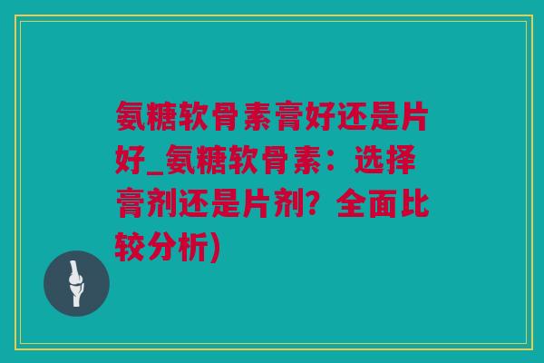 氨糖软骨素膏好还是片好_氨糖软骨素：选择膏剂还是片剂？全面比较分析)