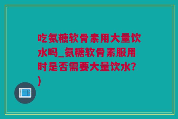吃氨糖软骨素用大量饮水吗_氨糖软骨素服用时是否需要大量饮水？)
