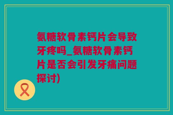 氨糖软骨素钙片会导致牙疼吗_氨糖软骨素钙片是否会引发牙痛问题探讨)