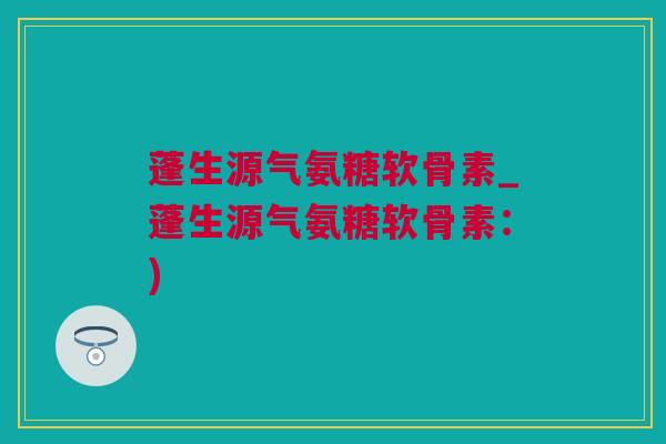 蓬生源气氨糖软骨素_蓬生源气氨糖软骨素:) 蓬生源气氨糖软骨素_蓬生源气氨糖软骨素:)