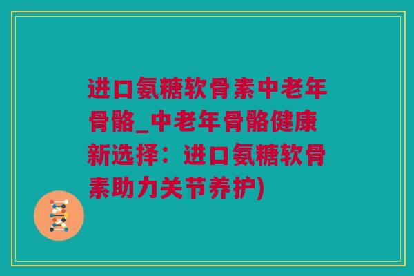 进口氨糖软骨素中老年骨骼_中老年骨骼健康新选择：进口氨糖软骨素助力关节养护)