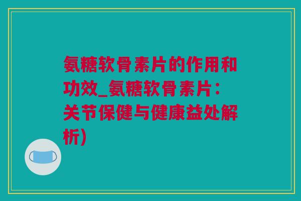 氨糖软骨素片的作用和功效_氨糖软骨素片：关节保健与健康益处解析)