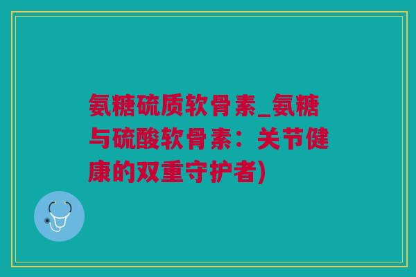 氨糖硫质软骨素_氨糖与硫酸软骨素：关节健康的双重守护者)