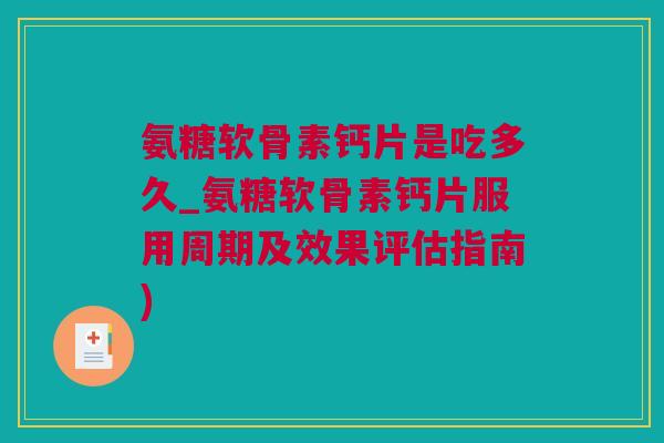 氨糖软骨素钙片是吃多久_氨糖软骨素钙片服用周期及效果评估指南)