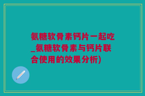 氨糖软骨素钙片一起吃_氨糖软骨素与钙片联合使用的效果分析)