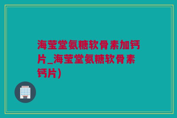 海莹堂氨糖软骨素加钙片_海莹堂氨糖软骨素钙片)